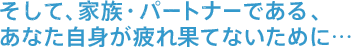 そして、家族・パートナーである、あなた自身が疲れ果てないために…