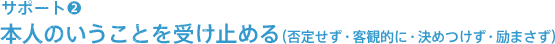 サポート（2）本人の言うことを受け止める（否定せず・客観的に・決めつけず・励まさず）