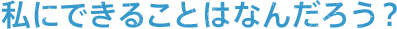 私にできることはなんだろう？
