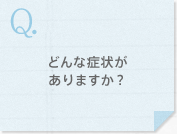 どんな症状がありますか？