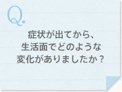 症状が出てから、生活面でどのような変化がありましたか？