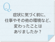 症状に気づく前に、仕事やその他の環境など、変わったことはありましたか？