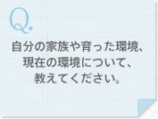 自分の家族や育った環境、現在の環境について、教えてください。